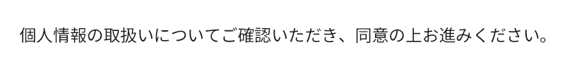 個人情報の取扱いについてご確認いただき、同意の上お進みください。