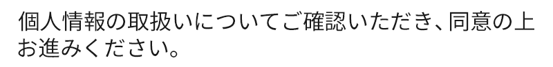 個人情報の取扱いについてご確認いただき、同意の上お進みください。