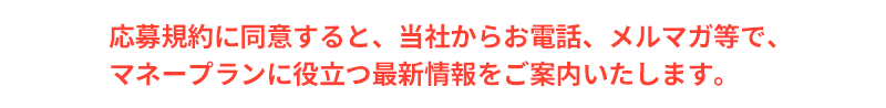 応募規約に同意すると、当社からお電話、メルマガ等で、 マネープランに役立つ最新情報をご案内いたします。