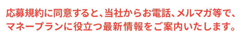応募規約に同意すると、当社からお電話、メルマガ等で、 マネープランに役立つ最新情報をご案内いたします。